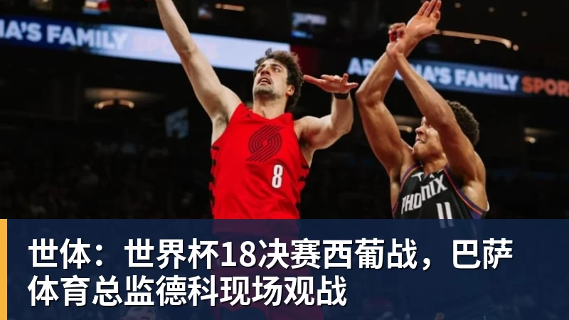 华体会体育世体：世界杯18决赛西葡战，巴萨体育总监德科现场观战