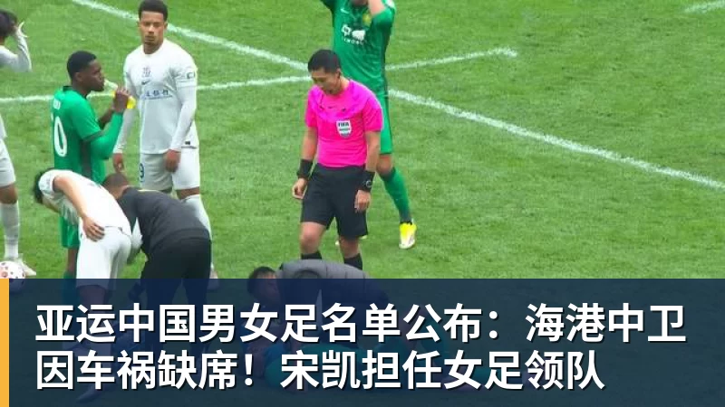 亚运中国男女足名单公布：海港中卫因车祸缺席！宋凯担任女足领队
